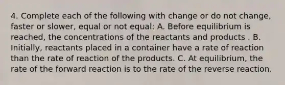 4. Complete each of the following with change or do not change, faster or slower, equal or not equal: A. Before equilibrium is reached, the concentrations of the reactants and products . B. Initially, reactants placed in a container have a rate of reaction than the rate of reaction of the products. C. At equilibrium, the rate of the forward reaction is to the rate of the reverse reaction.