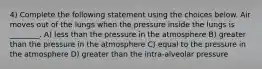 4) Complete the following statement using the choices below. Air moves out of the lungs when the pressure inside the lungs is ________. A) less than the pressure in the atmosphere B) greater than the pressure in the atmosphere C) equal to the pressure in the atmosphere D) greater than the intra-alveolar pressure