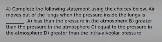 4) Complete the following statement using the choices below. Air moves out of the lungs when the pressure inside the lungs is ________. A) less than the pressure in the atmosphere B) greater than the pressure in the atmosphere C) equal to the pressure in the atmosphere D) greater than the intra-alveolar pressure