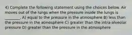 4) Complete the following statement using the choices below. Air moves out of the lungs when the pressure inside the lungs is ________. A) equal to the pressure in the atmosphere B) less than the pressure in the atmosphere C) greater than the intra-alveolar pressure D) greater than the pressure in the atmosphere