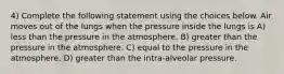 4) Complete the following statement using the choices below. Air moves out of the lungs when the pressure inside the lungs is A) less than the pressure in the atmosphere. B) greater than the pressure in the atmosphere. C) equal to the pressure in the atmosphere. D) greater than the intra-alveolar pressure.