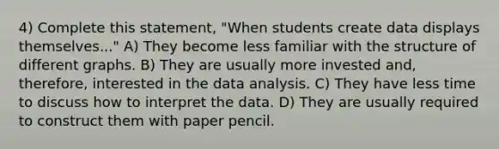 4) Complete this statement, "When students create data displays themselves..." A) They become less familiar with the structure of different graphs. B) They are usually more invested and, therefore, interested in the data analysis. C) They have less time to discuss how to interpret the data. D) They are usually required to construct them with paper pencil.