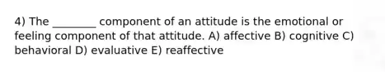 4) The ________ component of an attitude is the emotional or feeling component of that attitude. A) affective B) cognitive C) behavioral D) evaluative E) reaffective