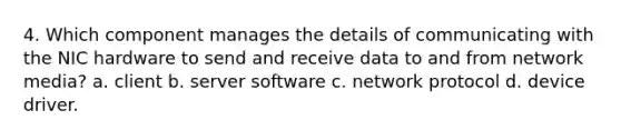 4. Which component manages the details of communicating with the NIC hardware to send and receive data to and from network media? a. client b. server software c. network protocol d. device driver.