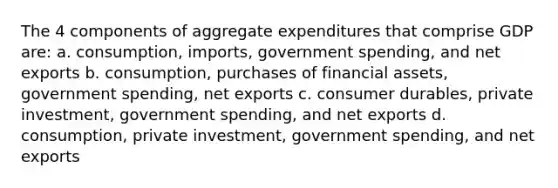 The 4 components of aggregate expenditures that comprise GDP are: a. consumption, imports, government spending, and net exports b. consumption, purchases of financial assets, government spending, net exports c. consumer durables, private investment, government spending, and net exports d. consumption, private investment, government spending, and net exports