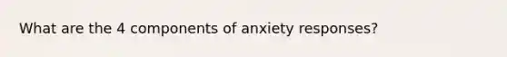 What are the 4 components of anxiety responses?