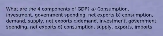 What are the 4 components of GDP? a) Consumption, investment, government spending, net exports b) consumption, demand, supply, net exports c)demand, investment, government spending, net exports d) consumption, supply, exports, imports