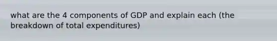 what are the 4 components of GDP and explain each (the breakdown of total expenditures)