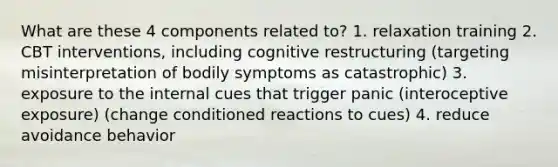 What are these 4 components related to? 1. relaxation training 2. CBT interventions, including cognitive restructuring (targeting misinterpretation of bodily symptoms as catastrophic) 3. exposure to the internal cues that trigger panic (interoceptive exposure) (change conditioned reactions to cues) 4. reduce avoidance behavior