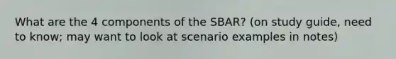 What are the 4 components of the SBAR? (on study guide, need to know; may want to look at scenario examples in notes)