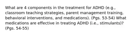 What are 4 components in the treatment for ADHD (e.g., classroom teaching strategies, parent management training, behavioral interventions, and medications). (Pgs. 53-54) What medications are effective in treating ADHD (i.e., stimulants)? (Pgs. 54-55)