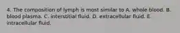 4. The composition of lymph is most similar to A. whole blood. B. blood plasma. C. interstitial fluid. D. extracellular fluid. E. intracellular fluid.