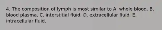 4. The composition of lymph is most similar to A. whole blood. B. blood plasma. C. interstitial fluid. D. extracellular fluid. E. intracellular fluid.