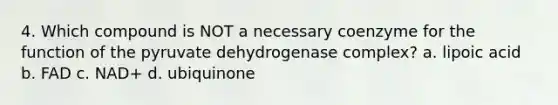 4. Which compound is NOT a necessary coenzyme for the function of the pyruvate dehydrogenase complex? a. lipoic acid b. FAD c. NAD+ d. ubiquinone