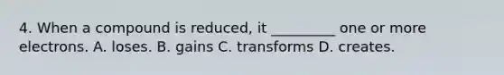 4. When a compound is reduced, it _________ one or more electrons. A. loses. B. gains C. transforms D. creates.