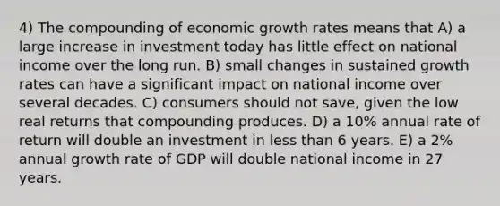 4) The compounding of economic growth rates means that A) a large increase in investment today has little effect on national income over the long run. B) small changes in sustained growth rates can have a significant impact on national income over several decades. C) consumers should not save, given the low real returns that compounding produces. D) a 10% annual rate of return will double an investment in <a href='https://www.questionai.com/knowledge/k7BtlYpAMX-less-than' class='anchor-knowledge'>less than</a> 6 years. E) a 2% annual growth rate of GDP will double national income in 27 years.