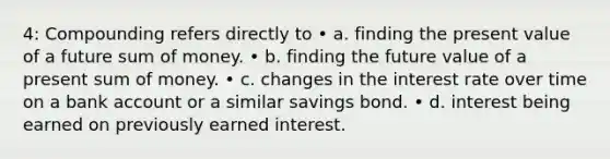 4: Compounding refers directly to • a. finding the present value of a future sum of money. • b. finding the future value of a present sum of money. • c. changes in the interest rate over time on a bank account or a similar savings bond. • d. interest being earned on previously earned interest.