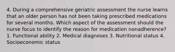 4. During a comprehensive geriatric assessment the nurse learns that an older person has not been taking prescribed medications for several months. Which aspect of the assessment should the nurse focus to identify the reason for medication nonadherence? 1. Functional ability 2. Medical diagnoses 3. Nutritional status 4. Socioeconomic status