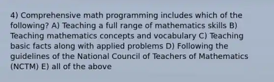 4) Comprehensive math programming includes which of the following? A) Teaching a full range of mathematics skills B) Teaching mathematics concepts and vocabulary C) Teaching basic facts along with applied problems D) Following the guidelines of the National Council of Teachers of Mathematics (NCTM) E) all of the above