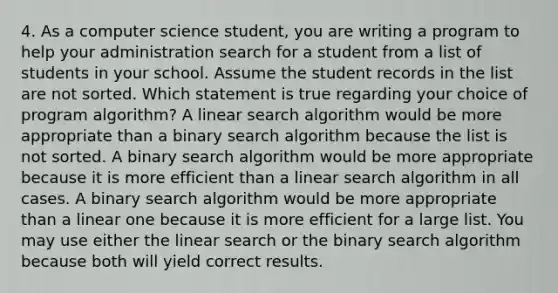 4. As a computer science student, you are writing a program to help your administration search for a student from a list of students in your school. Assume the student records in the list are not sorted. Which statement is true regarding your choice of program algorithm? A linear search algorithm would be more appropriate than a binary search algorithm because the list is not sorted. A binary search algorithm would be more appropriate because it is more efficient than a linear search algorithm in all cases. A binary search algorithm would be more appropriate than a linear one because it is more efficient for a large list. You may use either the linear search or the binary search algorithm because both will yield correct results.