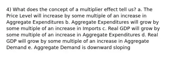 4) What does the concept of a multiplier effect tell us? a. The Price Level will increase by some multiple of an increase in Aggregate Expenditures b. Aggregate Expenditures will grow by some multiple of an increase in Imports c. Real GDP will grow by some multiple of an increase in Aggregate Expenditures d. Real GDP will grow by some multiple of an increase in Aggregate Demand e. Aggregate Demand is downward sloping