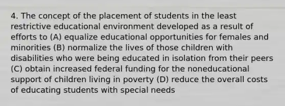 4. The concept of the placement of students in the least restrictive educational environment developed as a result of efforts to (A) equalize educational opportunities for females and minorities (B) normalize the lives of those children with disabilities who were being educated in isolation from their peers (C) obtain increased federal funding for the noneducational support of children living in poverty (D) reduce the overall costs of educating students with special needs