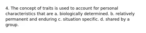 4. The concept of traits is used to account for personal characteristics that are a. biologically determined. b. relatively permanent and enduring c. situation specific. d. shared by a group.