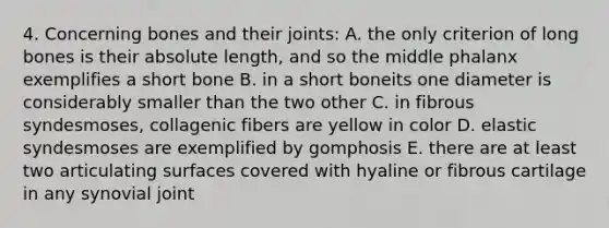 4. Concerning bones and their joints: A. the only criterion of long bones is their absolute length, and so the middle phalanx exemplifies a short bone B. in a short boneits one diameter is considerably smaller than the two other C. in fibrous syndesmoses, collagenic fibers are yellow in color D. elastic syndesmoses are exemplified by gomphosis E. there are at least two articulating surfaces covered with hyaline or fibrous cartilage in any synovial joint