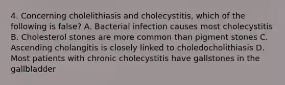 4. Concerning cholelithiasis and cholecystitis, which of the following is false? A. Bacterial infection causes most cholecystitis B. Cholesterol stones are more common than pigment stones C. Ascending cholangitis is closely linked to choledocholithiasis D. Most patients with chronic cholecystitis have gallstones in the gallbladder