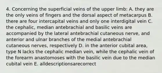 4. Concerning the superficial veins of the upper limb: A. they are the only veins of fingers and the dorsal aspect of metacarpus B. there are four intercapital veins and only one interdigital vein C. the cephalic, median antebrachial and basilic veins are accompanied by the lateral antebrachial cutaneous nerve, and anterior and ulnar branches of the medial antebrachial cutaneous nerves, respectively D. in the anterior cubital area, type N lacks the cephalic median vein, while the cephalic vein of the forearm anastomoses with the basilic vein due to the median cubital vein E. alldescriptionsarecorrect