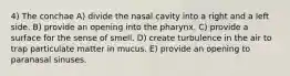 4) The conchae A) divide the nasal cavity into a right and a left side. B) provide an opening into the pharynx. C) provide a surface for the sense of smell. D) create turbulence in the air to trap particulate matter in mucus. E) provide an opening to paranasal sinuses.