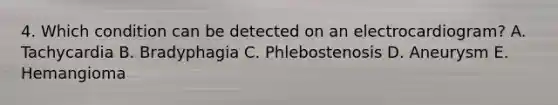 4. Which condition can be detected on an electrocardiogram? A. Tachycardia B. Bradyphagia C. Phlebostenosis D. Aneurysm E. Hemangioma