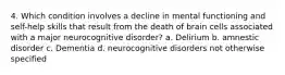 4. Which condition involves a decline in mental functioning and self-help skills that result from the death of brain cells associated with a major neurocognitive disorder? a. Delirium b. amnestic disorder c. Dementia d. neurocognitive disorders not otherwise specified