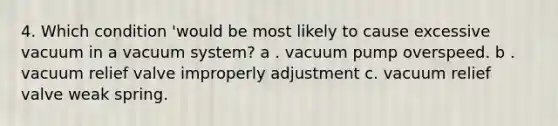 4. Which condition 'would be most likely to cause excessive vacuum in a vacuum system? a . vacuum pump overspeed. b . vacuum relief valve improperly adjustment c. vacuum relief valve weak spring.