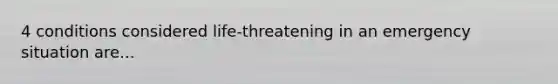 4 conditions considered life-threatening in an emergency situation are...