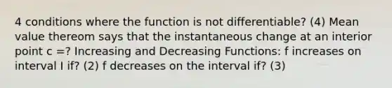 4 conditions where the function is not differentiable? (4) Mean value thereom says that the instantaneous change at an interior point c =? Increasing and Decreasing Functions: f increases on interval I if? (2) f decreases on the interval if? (3)