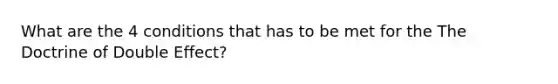 What are the 4 conditions that has to be met for the The Doctrine of Double Effect?