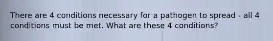 There are 4 conditions necessary for a pathogen to spread - all 4 conditions must be met. What are these 4 conditions?