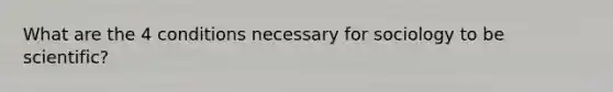 What are the 4 conditions necessary for sociology to be scientific?