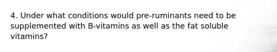 4. Under what conditions would pre-ruminants need to be supplemented with B-vitamins as well as the fat soluble vitamins?
