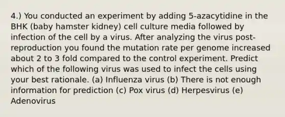 4.) You conducted an experiment by adding 5-azacytidine in the BHK (baby hamster kidney) cell culture media followed by infection of the cell by a virus. After analyzing the virus post-reproduction you found the mutation rate per genome increased about 2 to 3 fold compared to the control experiment. Predict which of the following virus was used to infect the cells using your best rationale. (a) Influenza virus (b) There is not enough information for prediction (c) Pox virus (d) Herpesvirus (e) Adenovirus