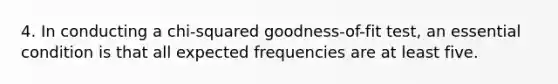 4. In conducting a chi-squared goodness-of-fit test, an essential condition is that all expected frequencies are at least five.