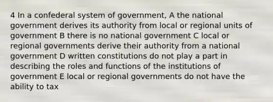 4 In a confederal system of government, A the national government derives its authority from local or regional units of government B there is no national government C local or regional governments derive their authority from a national government D written constitutions do not play a part in describing the roles and functions of the institutions of government E local or regional governments do not have the ability to tax