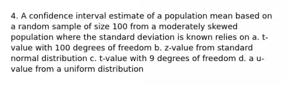 4. A confidence interval estimate of a population mean based on a random sample of size 100 from a moderately skewed population where the standard deviation is known relies on a. t-value with 100 degrees of freedom b. z-value from standard normal distribution c. t-value with 9 degrees of freedom d. a u-value from a uniform distribution