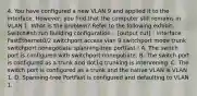 4. You have configured a new VLAN 9 and applied it to the interface. However, you find that the computer still remains in VLAN 1. What is the problem? Refer to the following exhibit. Switch#sh run Building configuration... [output cut] ! interface FastEthernet0/2 switchport access vlan 9 switchport mode trunk switchport nonegotiate spanning-tree portfast ! A. The switch port is configured with switchport nonegotiate. B. The switch port is configured as a trunk and dot1q trunking is intervening. C. The switch port is configured as a trunk and the native VLAN is VLAN 1. D. Spanning-tree PortFast is configured and defaulting to VLAN 1.