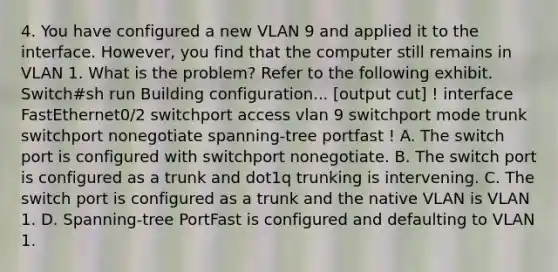 4. You have configured a new VLAN 9 and applied it to the interface. However, you find that the computer still remains in VLAN 1. What is the problem? Refer to the following exhibit. Switch#sh run Building configuration... [output cut] ! interface FastEthernet0/2 switchport access vlan 9 switchport mode trunk switchport nonegotiate spanning-tree portfast ! A. The switch port is configured with switchport nonegotiate. B. The switch port is configured as a trunk and dot1q trunking is intervening. C. The switch port is configured as a trunk and the native VLAN is VLAN 1. D. Spanning-tree PortFast is configured and defaulting to VLAN 1.