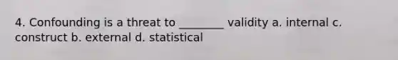 4. Confounding is a threat to ________ validity a. internal c. construct b. external d. statistical