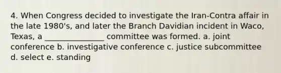 4. When Congress decided to investigate the Iran-Contra affair in the late 1980's, and later the Branch Davidian incident in Waco, Texas, a _______________ committee was formed. a. joint conference b. investigative conference c. justice subcommittee d. select e. standing