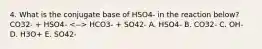 4. What is the conjugate base of HSO4- in the reaction below? CO32- + HSO4- HCO3- + SO42- A. HSO4- B. CO32- C. OH- D. H3O+ E. SO42-