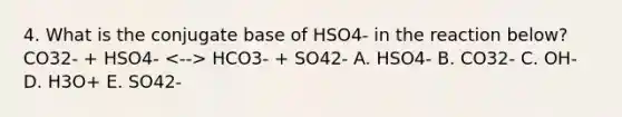 4. What is the conjugate base of HSO4- in the reaction below? CO32- + HSO4- HCO3- + SO42- A. HSO4- B. CO32- C. OH- D. H3O+ E. SO42-